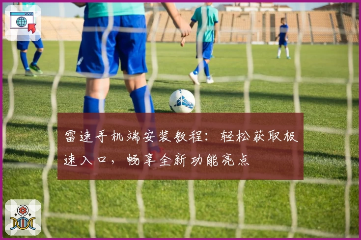 雷速手机端安装教程：轻松获取极速入口，畅享全新功能亮点