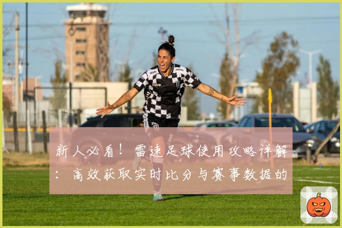 新人必看！雷速足球使用攻略详解：高效获取实时比分与赛事数据的全流程指导